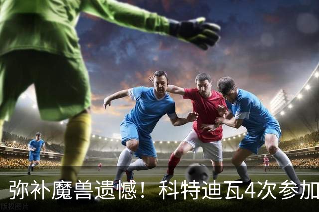 弥补魔兽遗憾！科特迪瓦4次参加世界杯 本届终迎淘汰赛